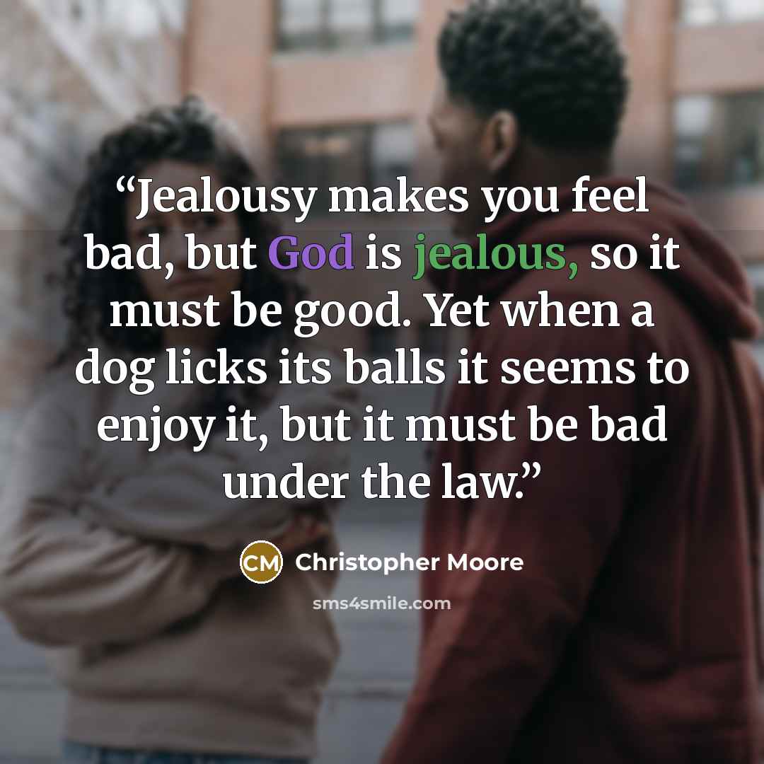 “Jealousy makes you feel bad, but God is jealous, so it must be good. Yet when a dog licks its balls it seems to enjoy it, but it must be bad under the law.” quote by Christopher Moore