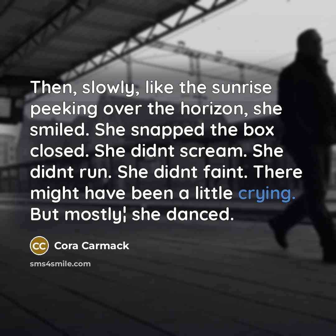 “Then, slowly, like the sunrise peeking over the horizon, she smiled. She snapped the box closed. She didnt scream. She didnt run. She didnt faint. There might have been a little crying. But mostly¦ she danced.” quote by Cora Carmack