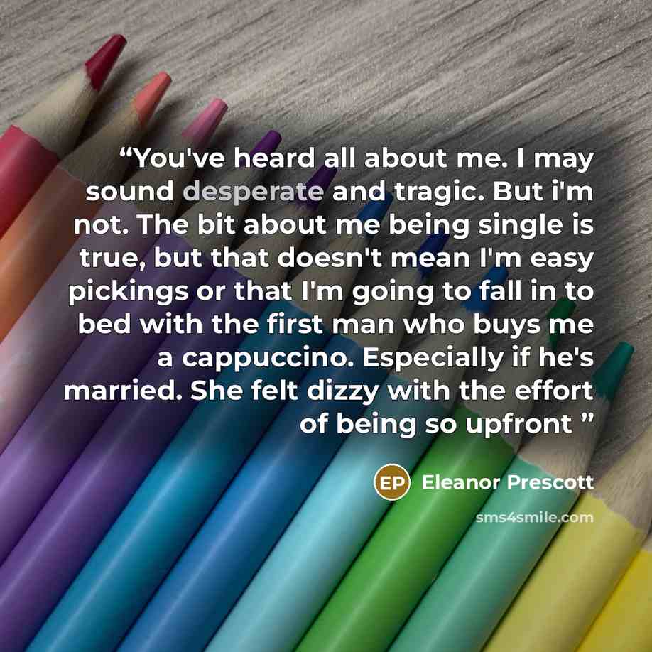 “You've heard all about me. I may sound desperate and tragic. But i'm not. The bit about me being single is true, but that doesn't mean I'm easy pickings or that I'm going to fall in to bed with the first man who buys me a cappuccino. Especially if he's married. She felt dizzy with the effort of…” quote by Eleanor Prescott
