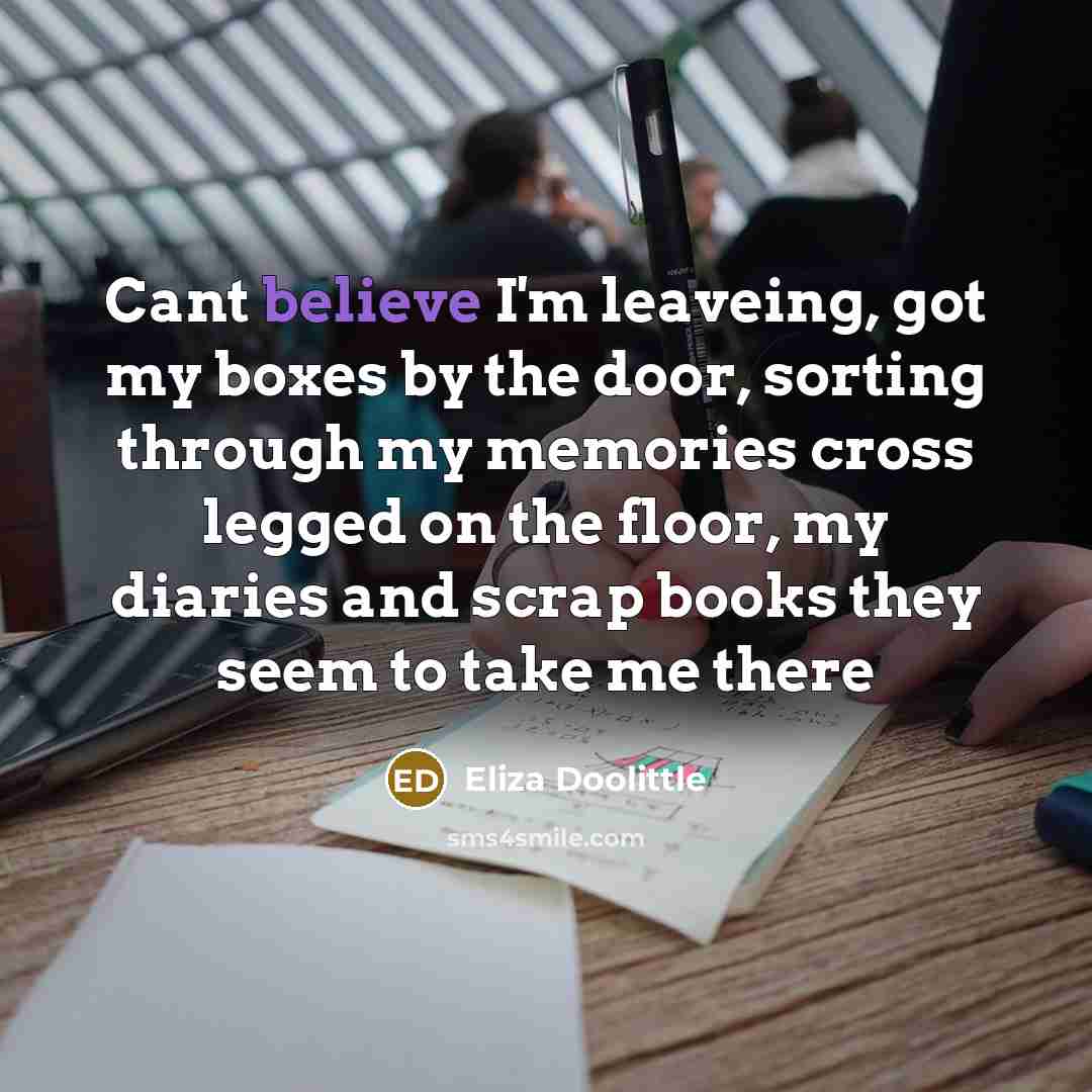 “Cant believe I'm leaveing, got my boxes by the door, sorting through my memories cross legged on the floor, my diaries and scrap books they seem to take me there” quote by Eliza Doolittle