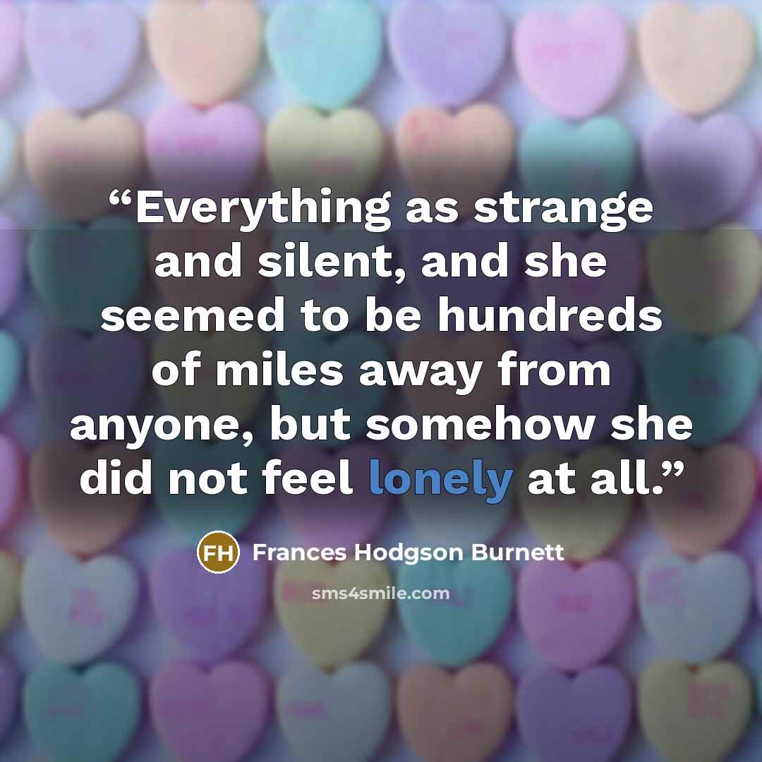“Everything as strange and silent, and she seemed to be hundreds of miles away from anyone, but somehow she did not feel lonely at all.” quote by Frances Hodgson Burnett