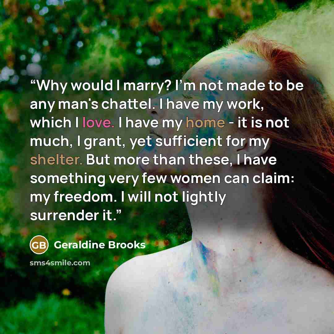 “Why would I marry? I'm not made to be any man's chattel. I have my work, which I love. I have my home - it is not much, I grant, yet sufficient for my shelter. But more than these, I have something very few women can claim: my freedom. I will not lightly surrender it.” quote by Geraldine Brooks