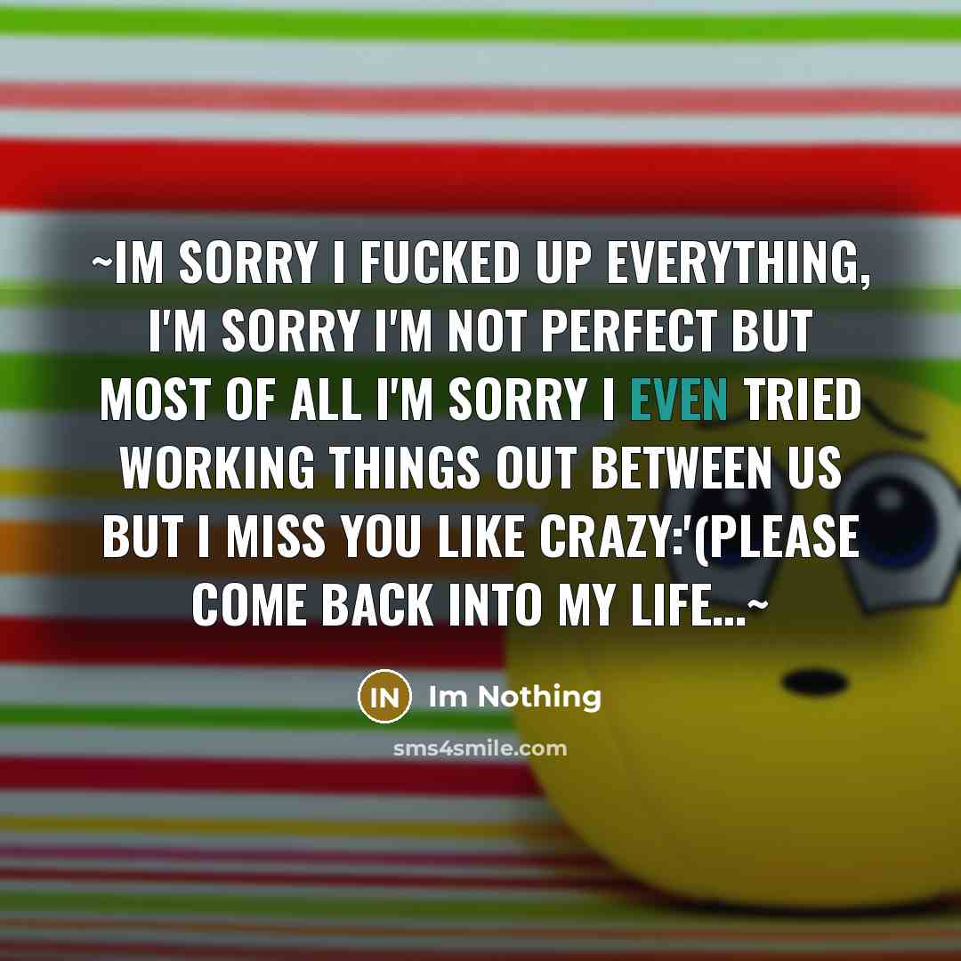 “~Im sorry I fucked up everything, I'm sorry I'm not perfect but most of all I'm sorry I even tried working things out between us but I miss you like crazy:'(please come back into my life…~” quote by Im Nothing