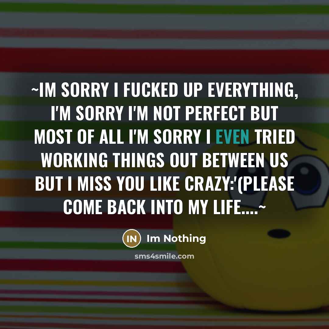 “~Im sorry I fucked up everything, I'm sorry I'm not perfect but most of all I'm sorry I even tried working things out between us but I miss you like crazy:'(please come back into my life…~” quote by Im Nothing
