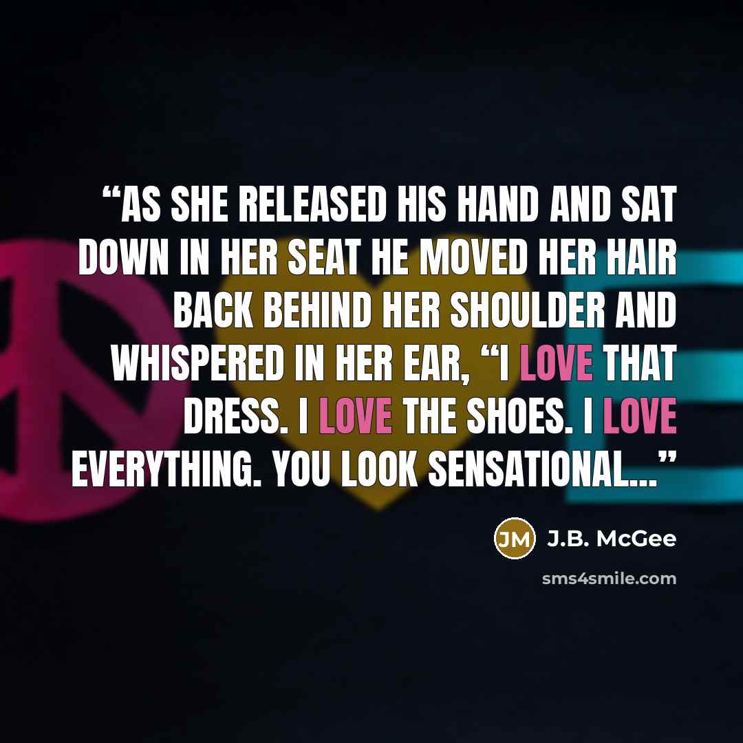 “As she released his hand and sat down in her seat he moved her hair back behind her shoulder and whispered in her ear, “I love that dress. I love the shoes. I love everything. You look sensational...” quote by J.B. McGee