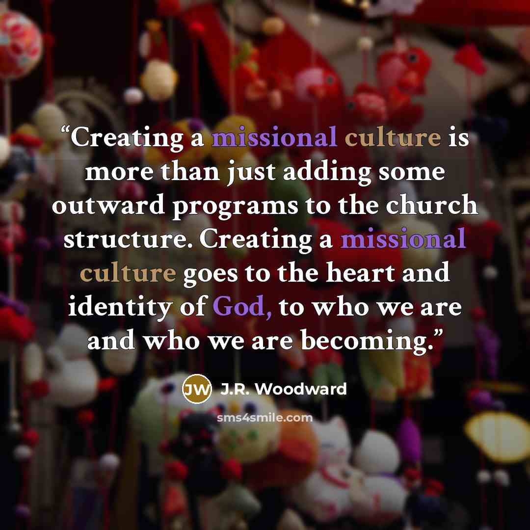 “Creating a missional culture is more than just adding some outward programs to the church structure. Creating a missional culture goes to the heart and identity of God, to who we are and who we are becoming.” quote by J.R. Woodward