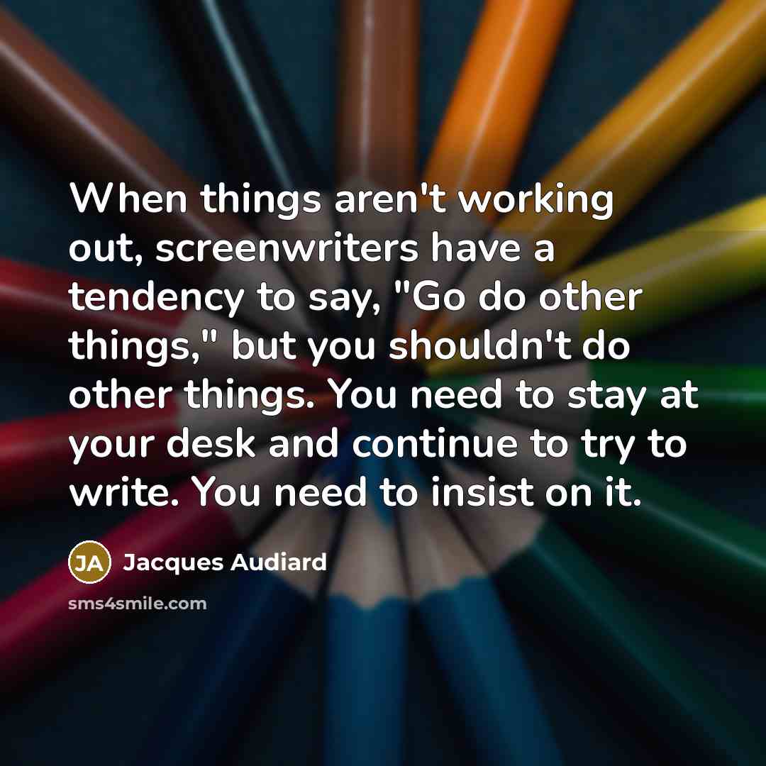 “When things aren't working out, screenwriters have a tendency to say, "Go do other things," but you shouldn't do other things. You need to stay at your desk and continue to try to write. You need to insist on it.” quote by Jacques Audiard