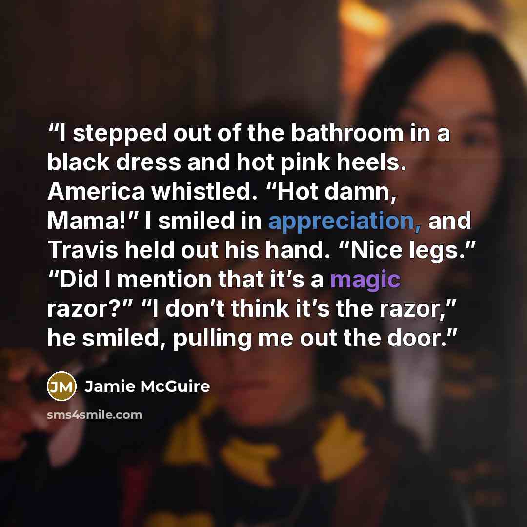 “I stepped out of the bathroom in a black dress and hot pink heels. America whistled. “Hot damn, Mama!” I smiled in appreciation, and Travis held out his hand. “Nice legs.” “Did I mention that it’s a magic razor?” “I don’t think it’s the razor,” he smiled, pulling me out the door.” quote by Jamie McGuire