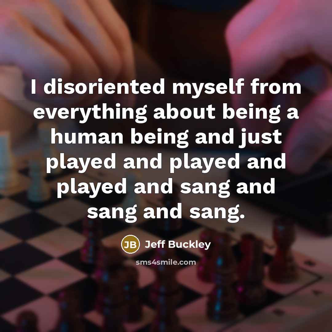 “I disoriented myself from everything about being a human being and just played and played and played and sang and sang and sang.” quote by Jeff Buckley