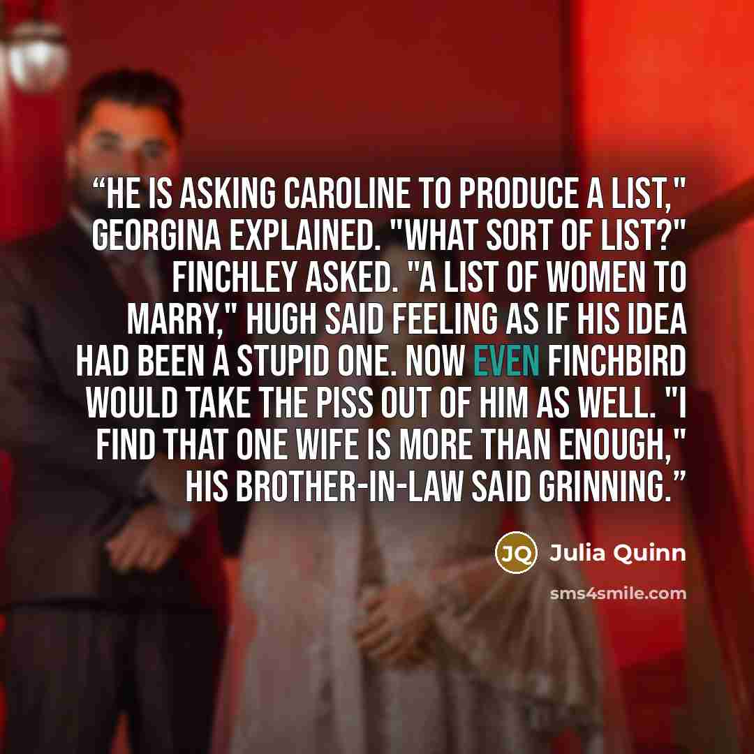 “He is asking Caroline to produce a list," Georgina explained. "What sort of list?" Finchley asked. "A list of women to marry," Hugh said feeling as if his idea had been a stupid one. Now even Finchbird would take the piss out of him as well. "I find that one wife is more than enough," his…” quote by Julia Quinn