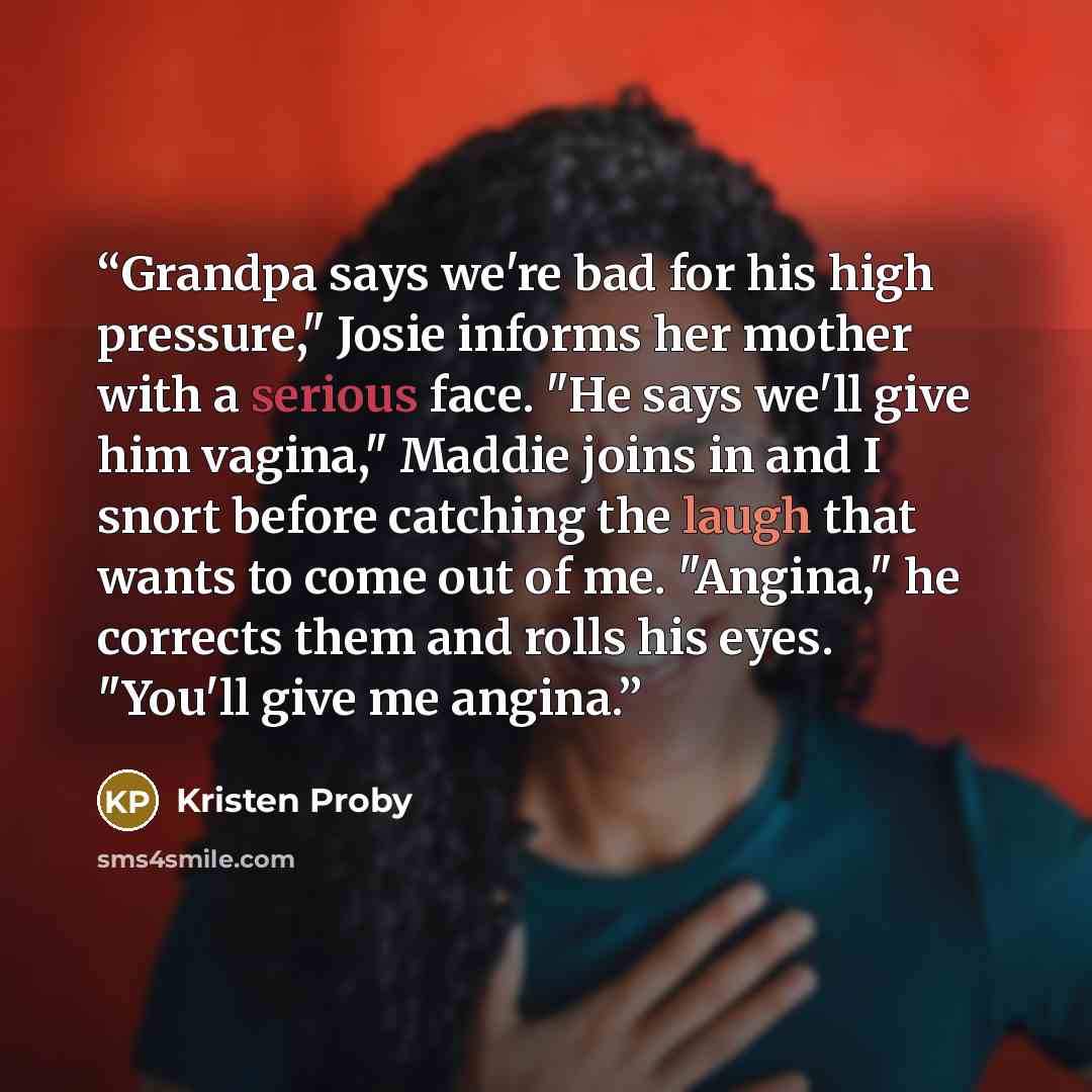 “Grandpa says we're bad for his high pressure," Josie informs her mother with a serious face. "He says we'll give him vagina," Maddie joins in and I snort before catching the laugh that wants to come out of me. "Angina," he corrects them and rolls his eyes. "You'll give me angina.” quote by Kristen Proby