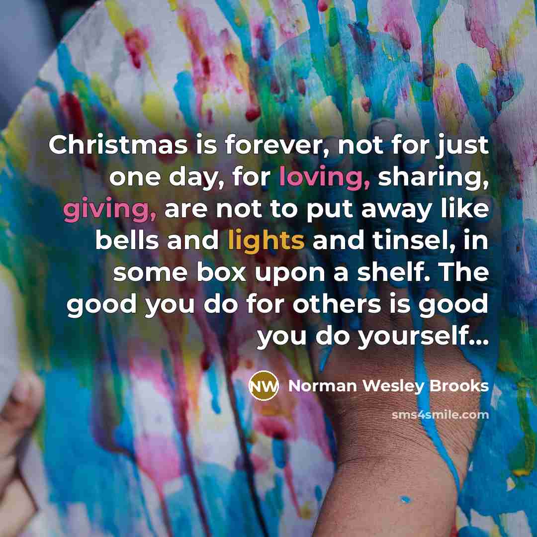 “Christmas is forever, not for just one day, for loving, sharing, giving, are not to put away like bells and lights and tinsel, in some box upon a shelf. The good you do for others is good you do yourself...” quote by Norman Wesley Brooks