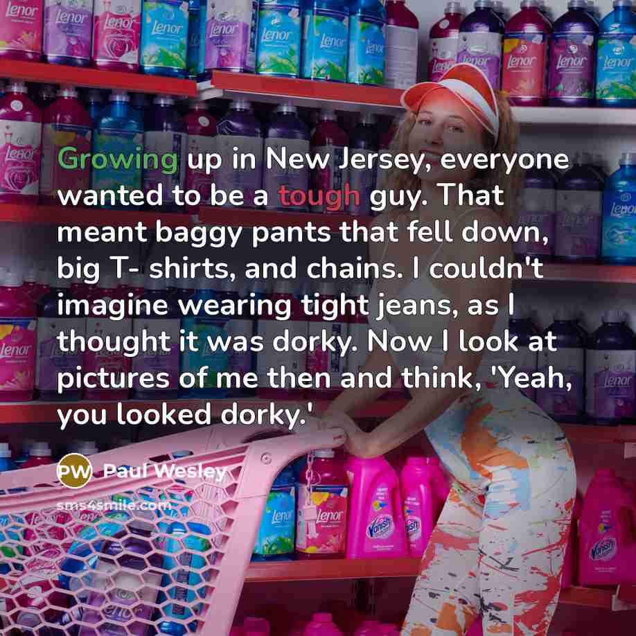 “Growing up in New Jersey, everyone wanted to be a tough guy. That meant baggy pants that fell down, big T- shirts, and chains. I couldn't imagine wearing tight jeans, as I thought it was dorky. Now I look at pictures of me then and think, 'Yeah, you looked dorky.'” quote by Paul Wesley