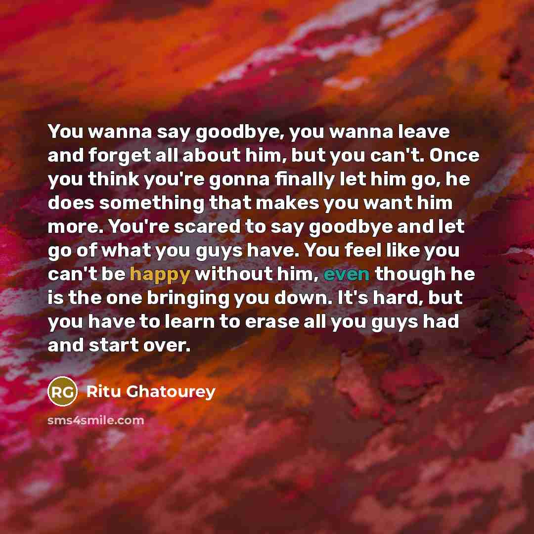 “You wanna say goodbye, you wanna leave and forget all about him, but you can't. Once you think you're gonna finally let him go, he does something that makes you want him more. You're scared to say goodbye and let go of what you guys have. You feel like you can't be happy without him, even though…” quote by Ritu Ghatourey