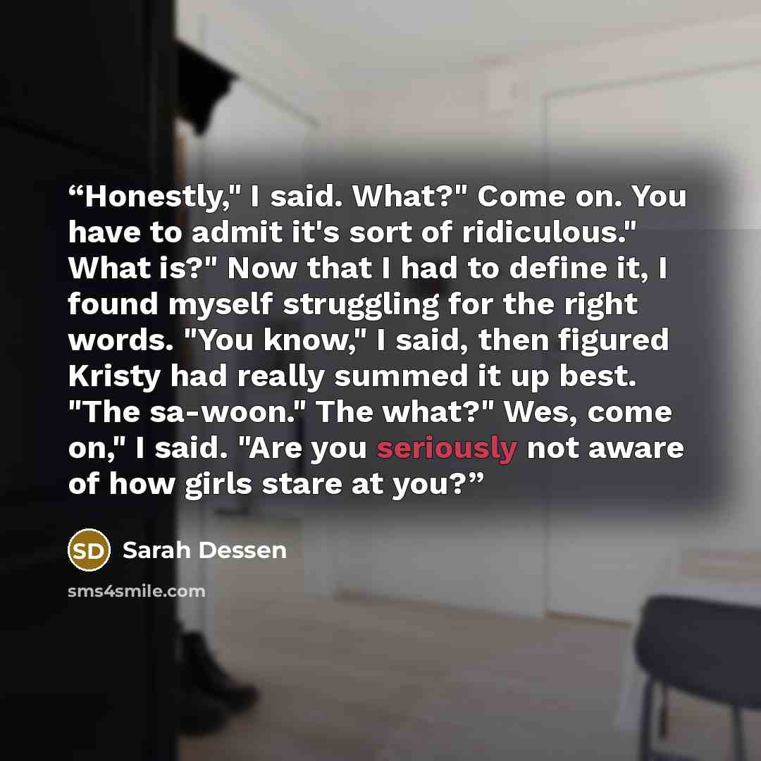 “Honestly," I said. What?" Come on. You have to admit it's sort of ridiculous." What is?" Now that I had to define it, I found myself struggling for the right words. "You know," I said, then figured Kristy had really summed it up best. "The sa-woon." The what?" Wes, come on," I said. "Are you…” quote by Sarah Dessen