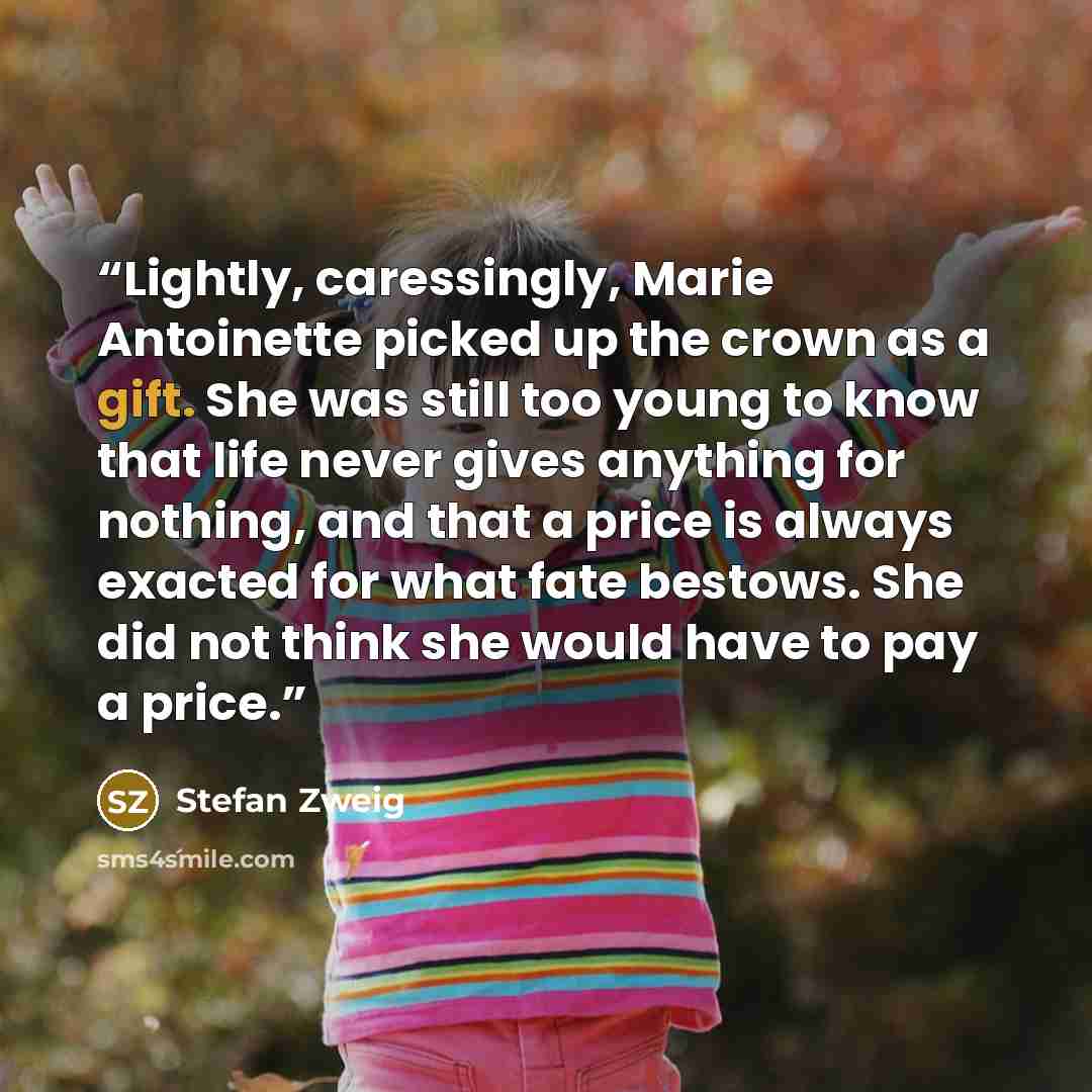 “Lightly, caressingly, Marie Antoinette picked up the crown as a gift. She was still too young to know that life never gives anything for nothing, and that a price is always exacted for what fate bestows. She did not think she would have to pay a price.” quote by Stefan Zweig