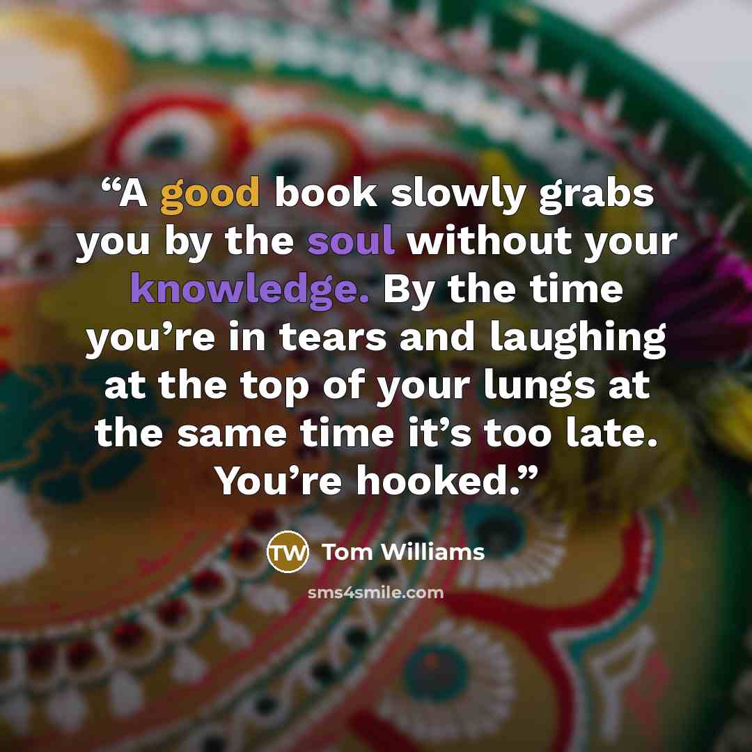 “A good book slowly grabs you by the soul without your knowledge. By the time you’re in tears and laughing at the top of your lungs at the same time it’s too late. You’re hooked.” quote by Tom Williams
