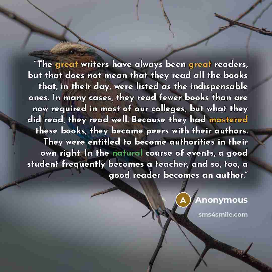 “The great writers have always been great readers, but that does not mean that they read all the books that, in their day, were listed as the indispensable ones. In many cases, they read fewer books than are now required in most of our colleges, but what they did read, they read well. Because they…” quote by Anonymous