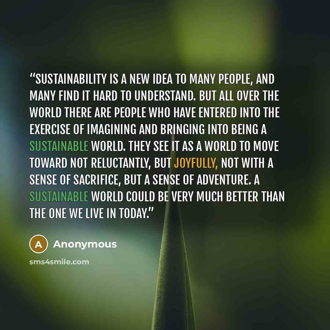 “Sustainability is a new idea to many people, and many find it hard to understand. But all over the world there are people who have entered into the exercise of imagining and bringing into being a sustainable world. They see it as a world to move toward not reluctantly, but joyfully, not with a…” quote by Anonymous