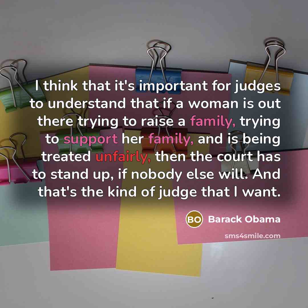 “I think that it's important for judges to understand that if a woman is out there trying to raise a family, trying to support her family, and is being treated unfairly, then the court has to stand up, if nobody else will. And that's the kind of judge that I want.” quote by Barack Obama