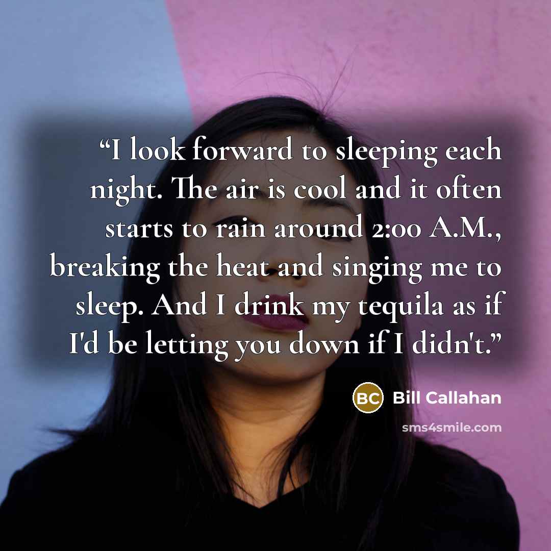 “I look forward to sleeping each night. The air is cool and it often starts to rain around 2:00 A.M., breaking the heat and singing me to sleep. And I drink my tequila as if I'd be letting you down if I didn't.” quote by Bill Callahan