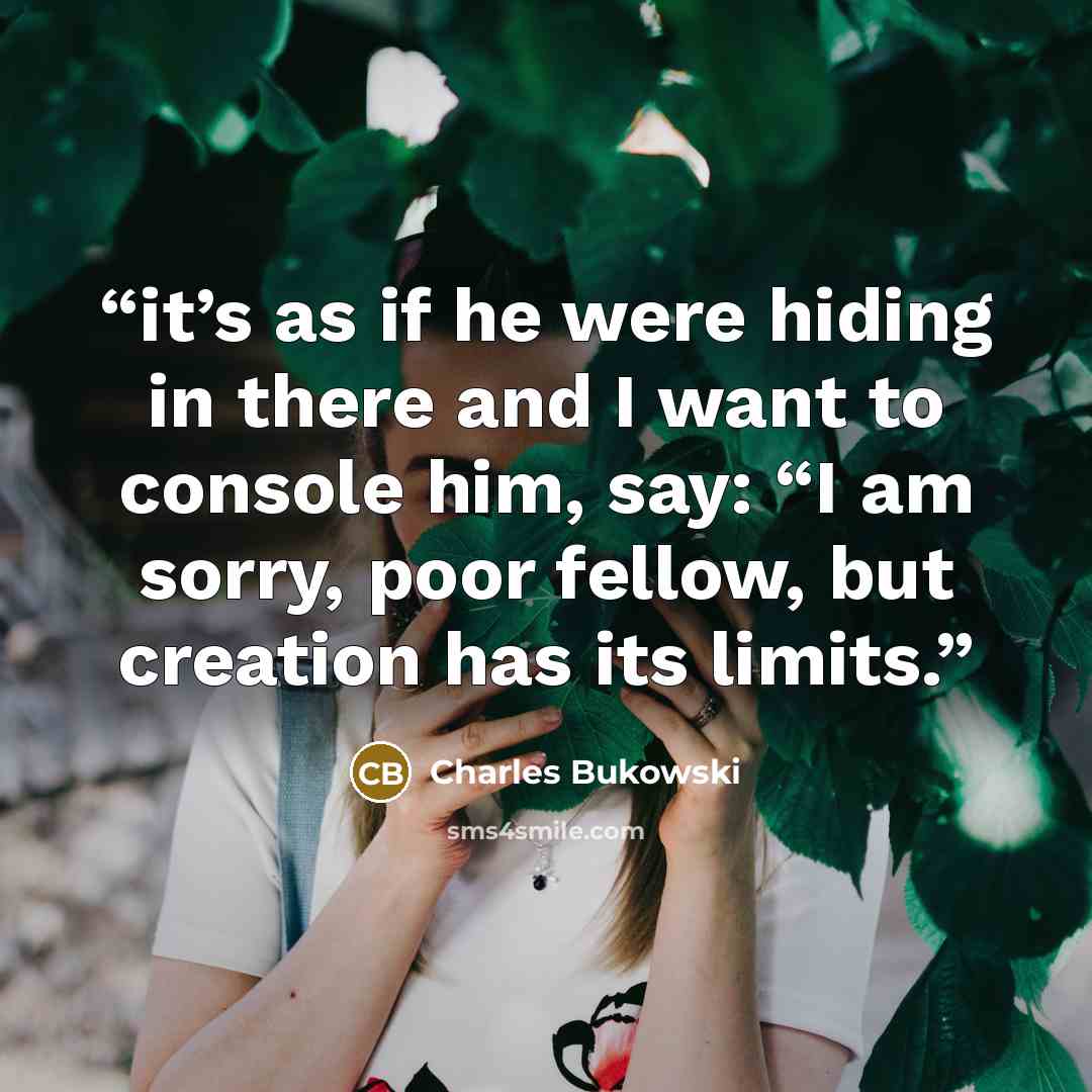 “it’s as if he were hiding in there and I want to console him, say: “I am sorry, poor fellow, but creation has its limits.” quote by Charles Bukowski