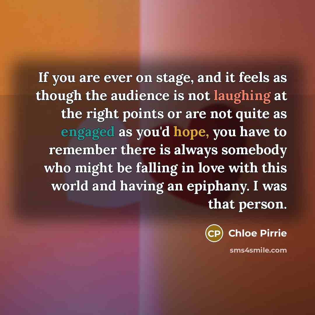 “If you are ever on stage, and it feels as though the audience is not laughing at the right points or are not quite as engaged as you'd hope, you have to remember there is always somebody who might be falling in love with this world and having an epiphany. I was that person.” quote by Chloe Pirrie