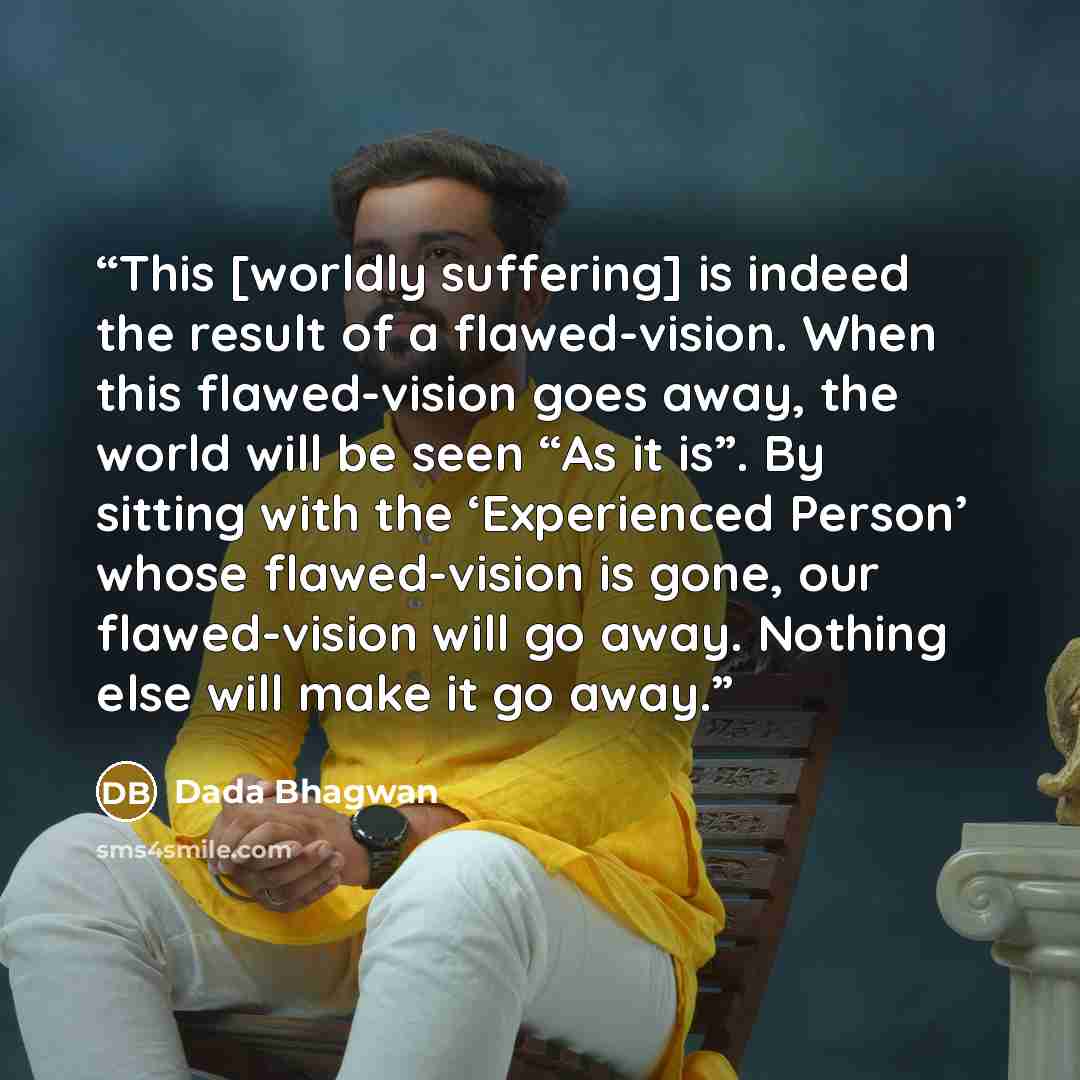 “This [worldly suffering] is indeed the result of a flawed-vision. When this flawed-vision goes away, the world will be seen “As it is”. By sitting with the ‘Experienced Person’ whose flawed-vision is gone, our flawed-vision will go away. Nothing else will make it go away.” quote by Dada Bhagwan