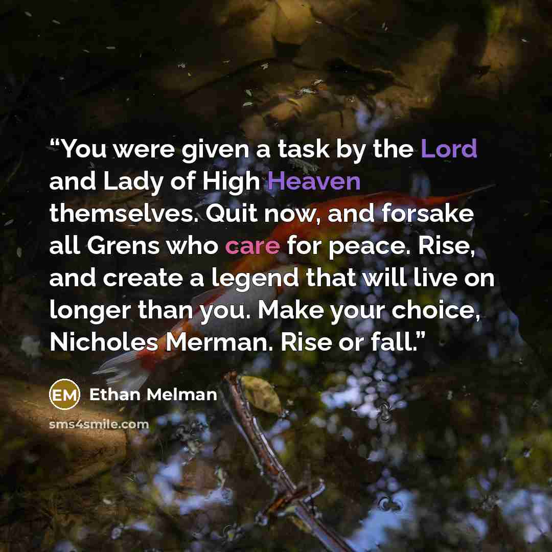 “You were given a task by the Lord and Lady of High Heaven themselves. Quit now, and forsake all Grens who care for peace. Rise, and create a legend that will live on longer than you. Make your choice, Nicholes Merman. Rise or fall.” quote by Ethan Melman