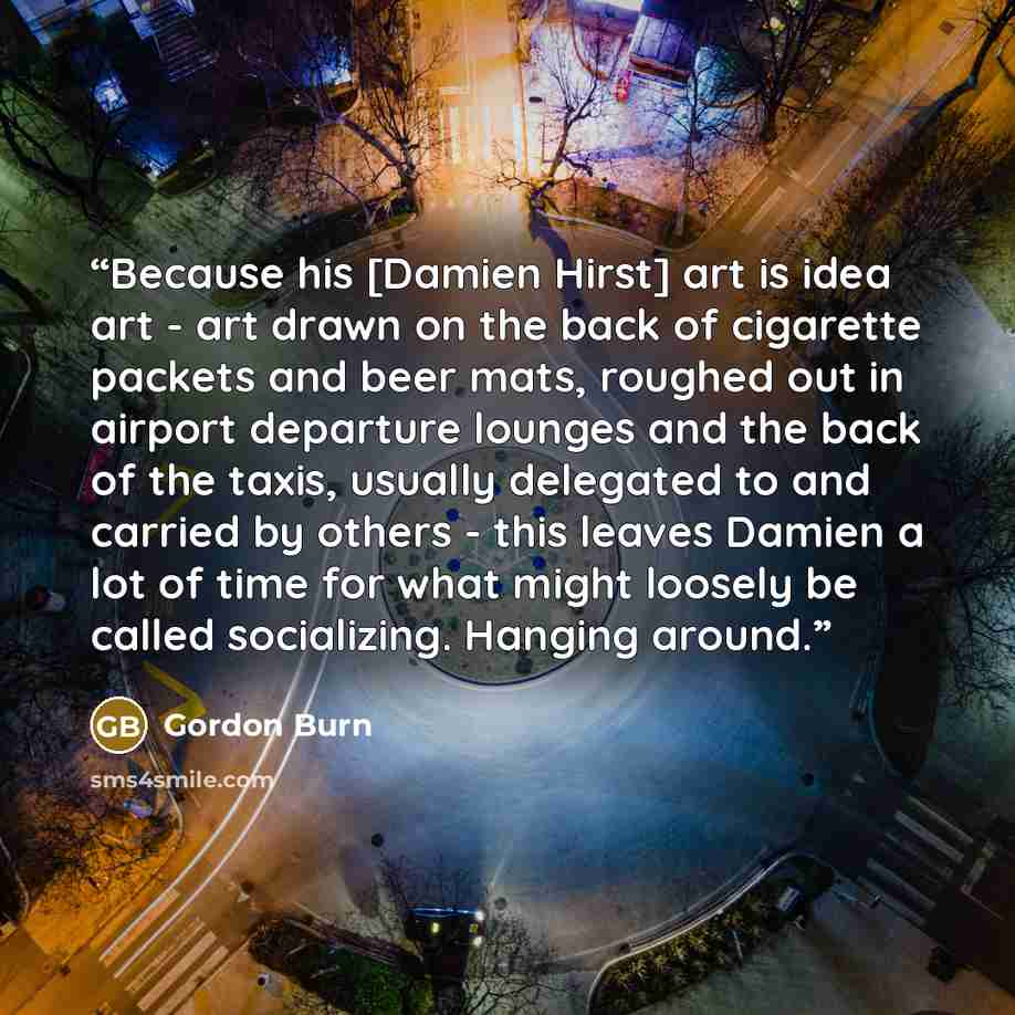 “Because his [Damien Hirst] art is idea art - art drawn on the back of cigarette packets and beer mats, roughed out in airport departure lounges and the back of the taxis, usually delegated to and carried by others - this leaves Damien a lot of time for what might loosely be called socializing…” quote by Gordon Burn