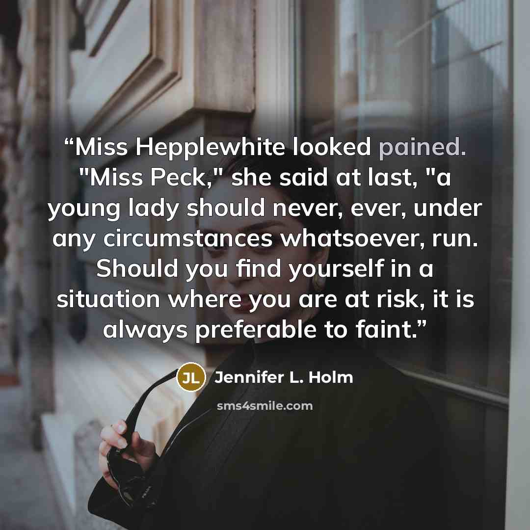 “Miss Hepplewhite looked pained. "Miss Peck," she said at last, "a young lady should never, ever, under any circumstances whatsoever, run. Should you find yourself in a situation where you are at risk, it is always preferable to faint.” quote by Jennifer L. Holm