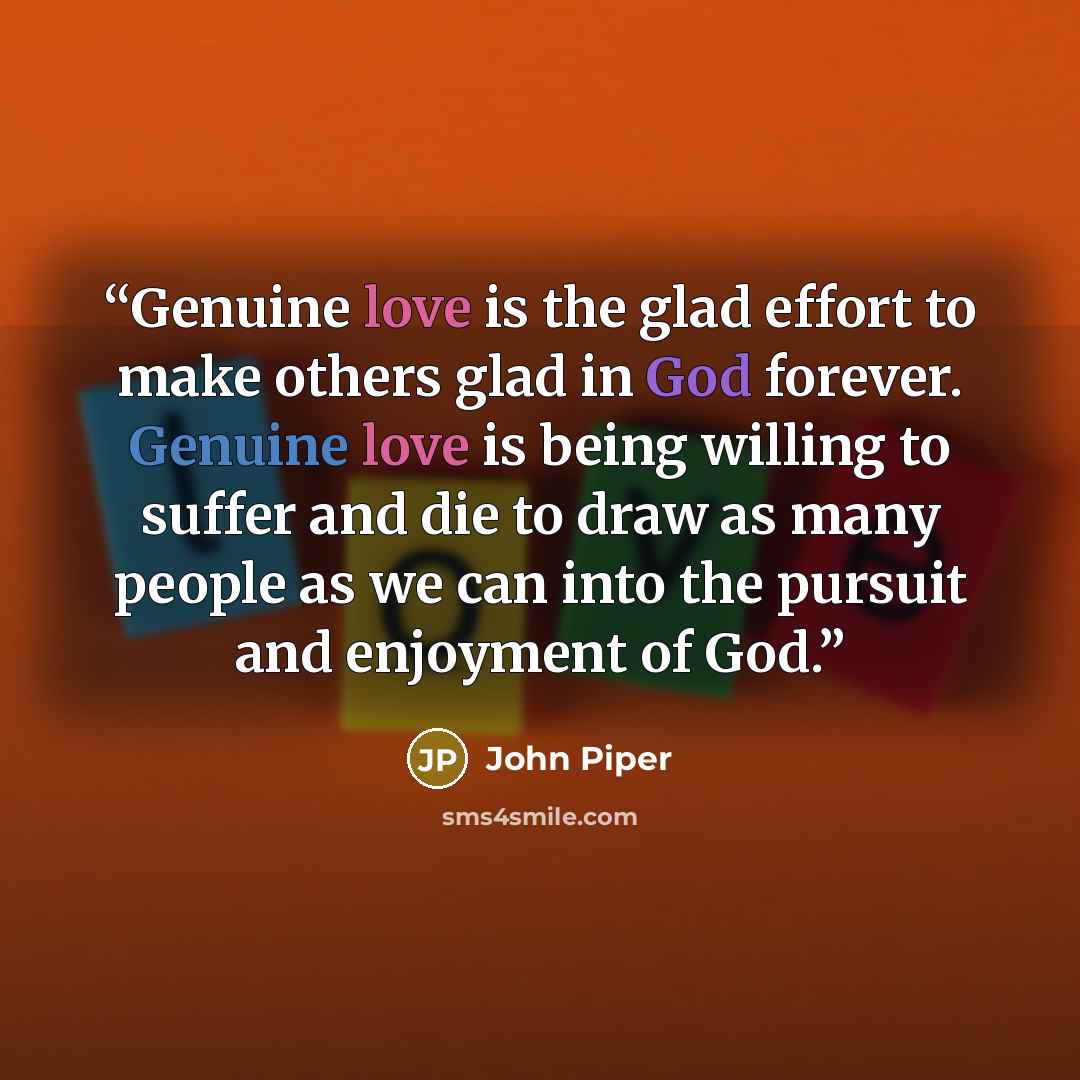 “Genuine love is the glad effort to make others glad in God forever. Genuine love is being willing to suffer and die to draw as many people as we can into the pursuit and enjoyment of God.” quote by John Piper
