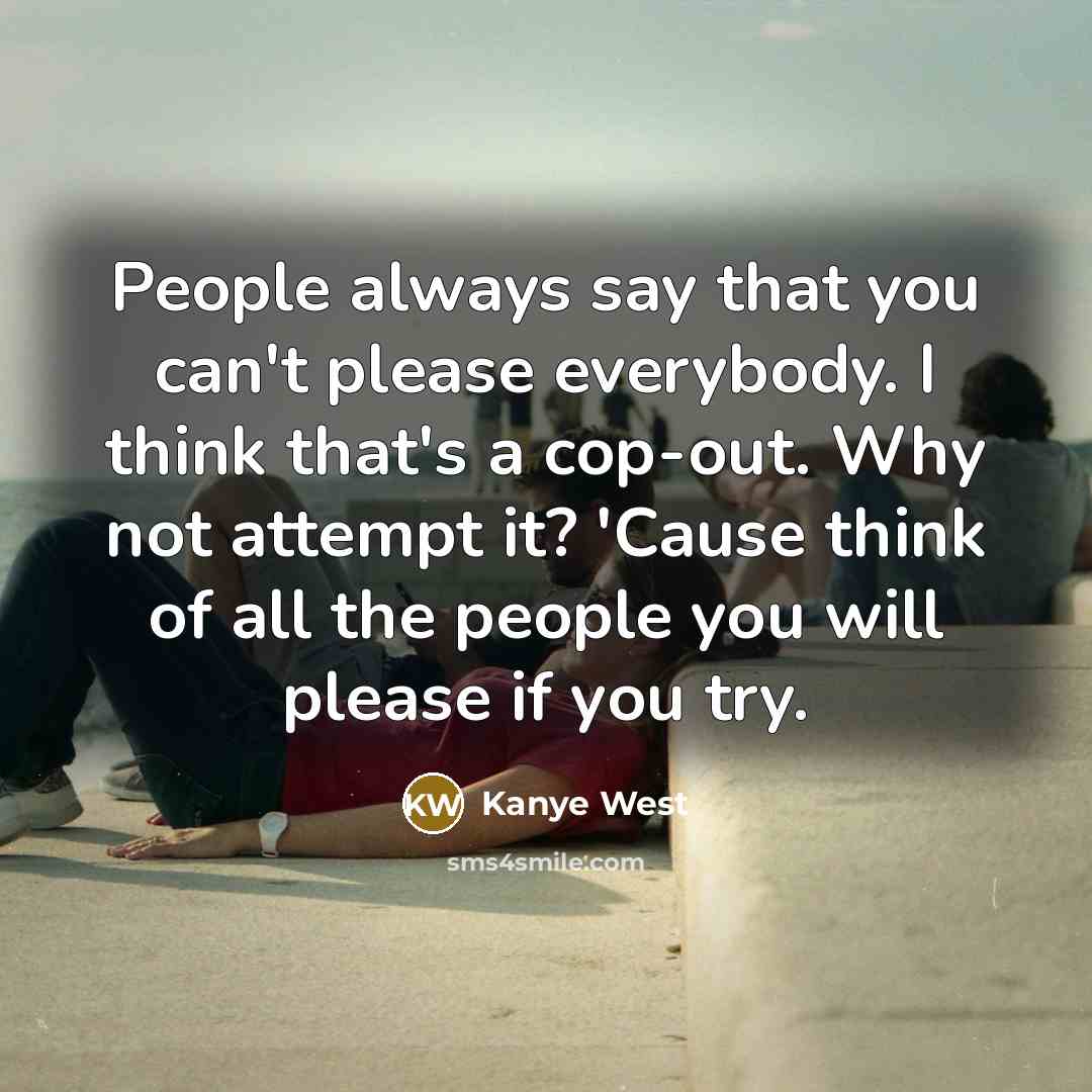 “People always say that you can't please everybody. I think that's a cop-out. Why not attempt it? 'Cause think of all the people you will please if you try.” quote by Kanye West