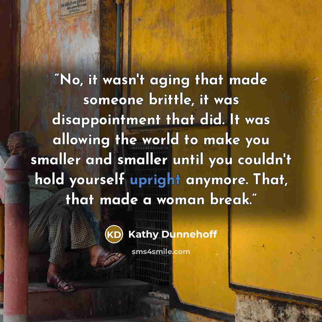 “No, it wasn't aging that made someone brittle, it was disappointment that did. It was allowing the world to make you smaller and smaller until you couldn't hold yourself upright anymore. That, that made a woman break.” quote by Kathy Dunnehoff
