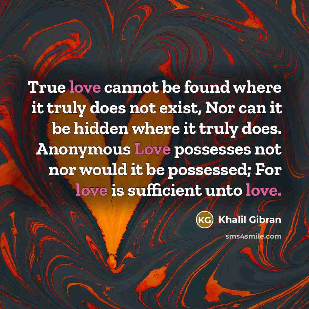 “True love cannot be found where it truly does not exist, Nor can it be hidden where it truly does. Anonymous Love possesses not nor would it be possessed; For love is sufficient unto love.” quote by Khalil Gibran