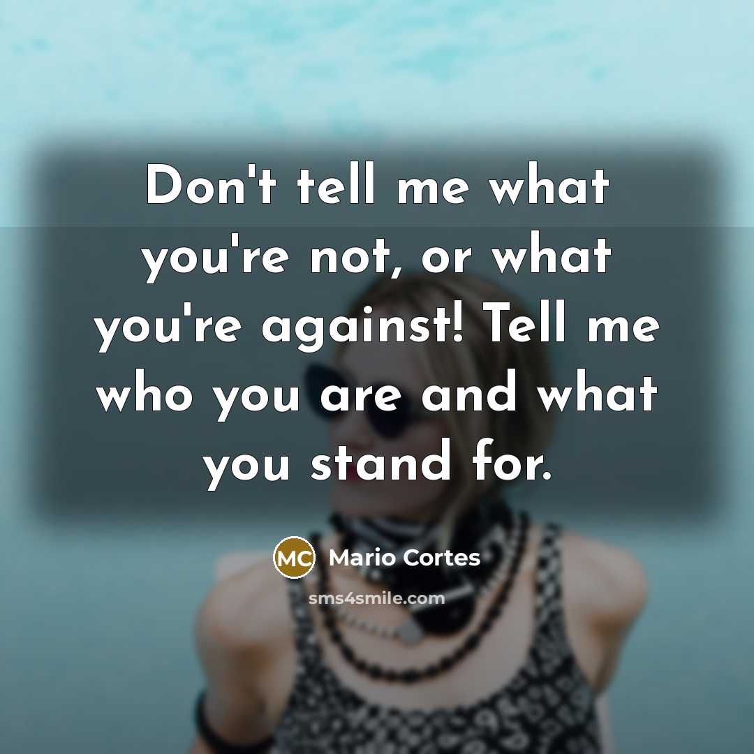 “Don't tell me what you're not, or what you're against! Tell me who you are and what you stand for.” quote by Mario Cortes