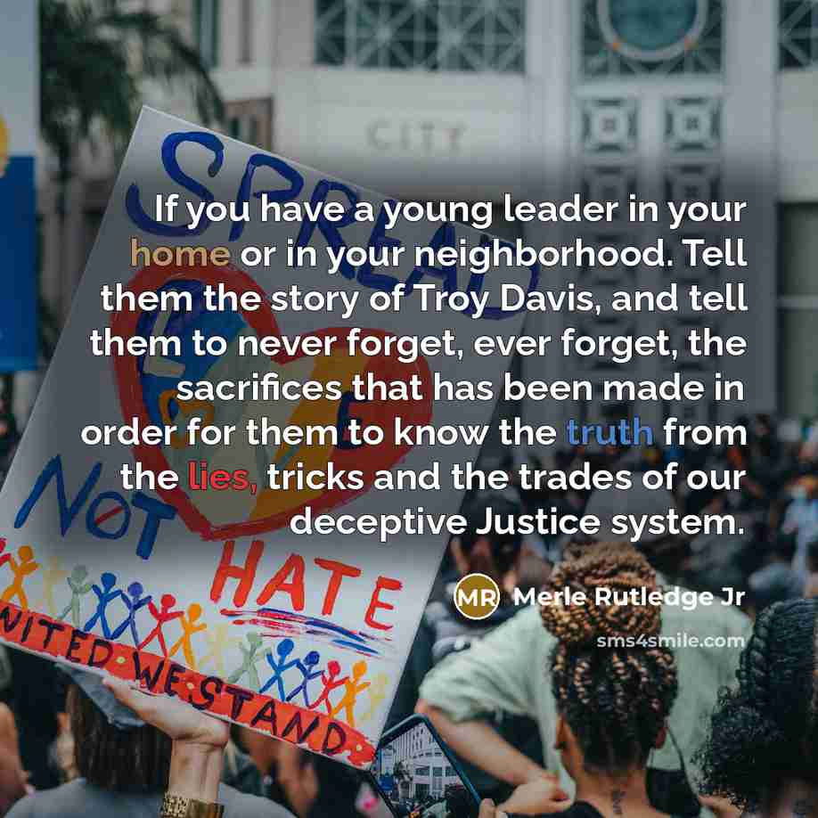 “If you have a young leader in your home or in your neighborhood. Tell them the story of Troy Davis, and tell them to never forget, ever forget, the sacrifices that has been made in order for them to know the truth from the lies, tricks and the trades of our deceptive Justice system.” quote by Merle Rutledge Jr