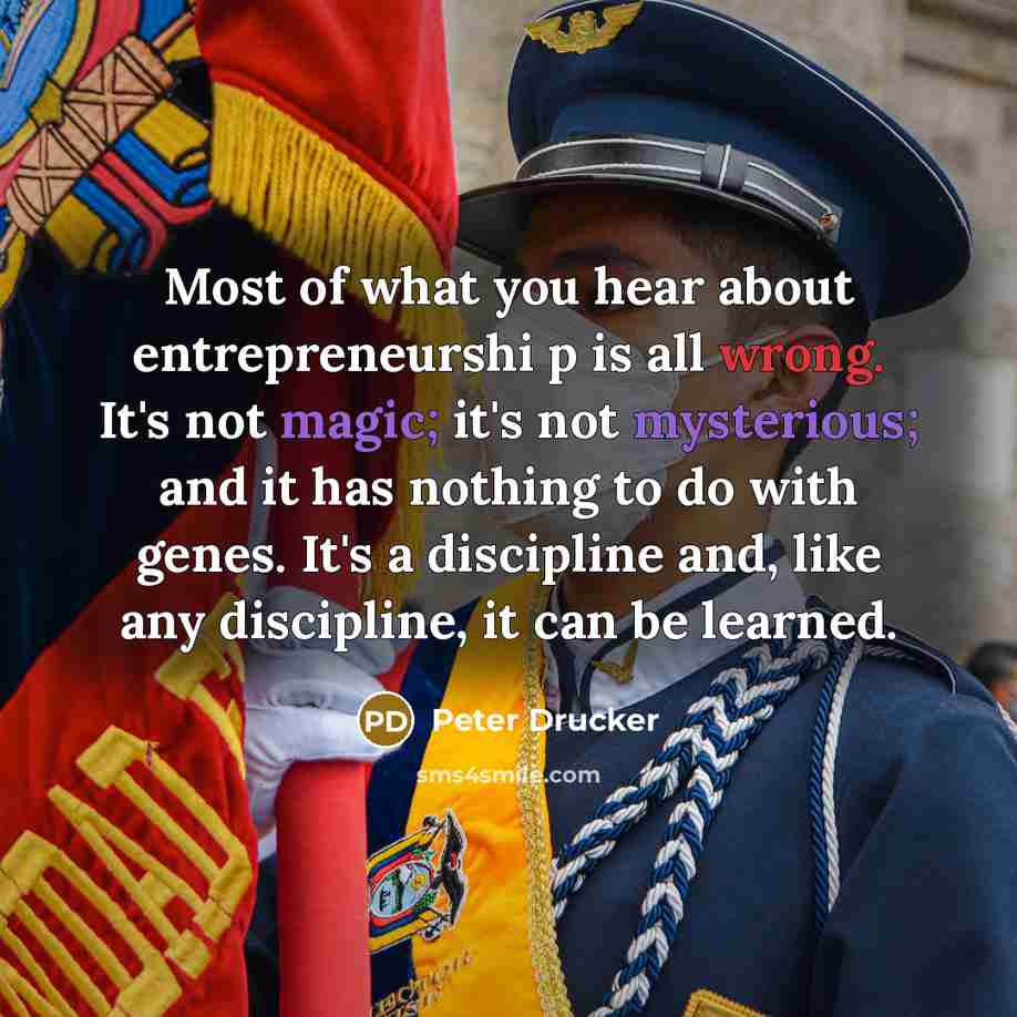 “Most of what you hear about entrepreneurshi p is all wrong. It's not magic; it's not mysterious; and it has nothing to do with genes. It's a discipline and, like any discipline, it can be learned.” quote by Peter Drucker