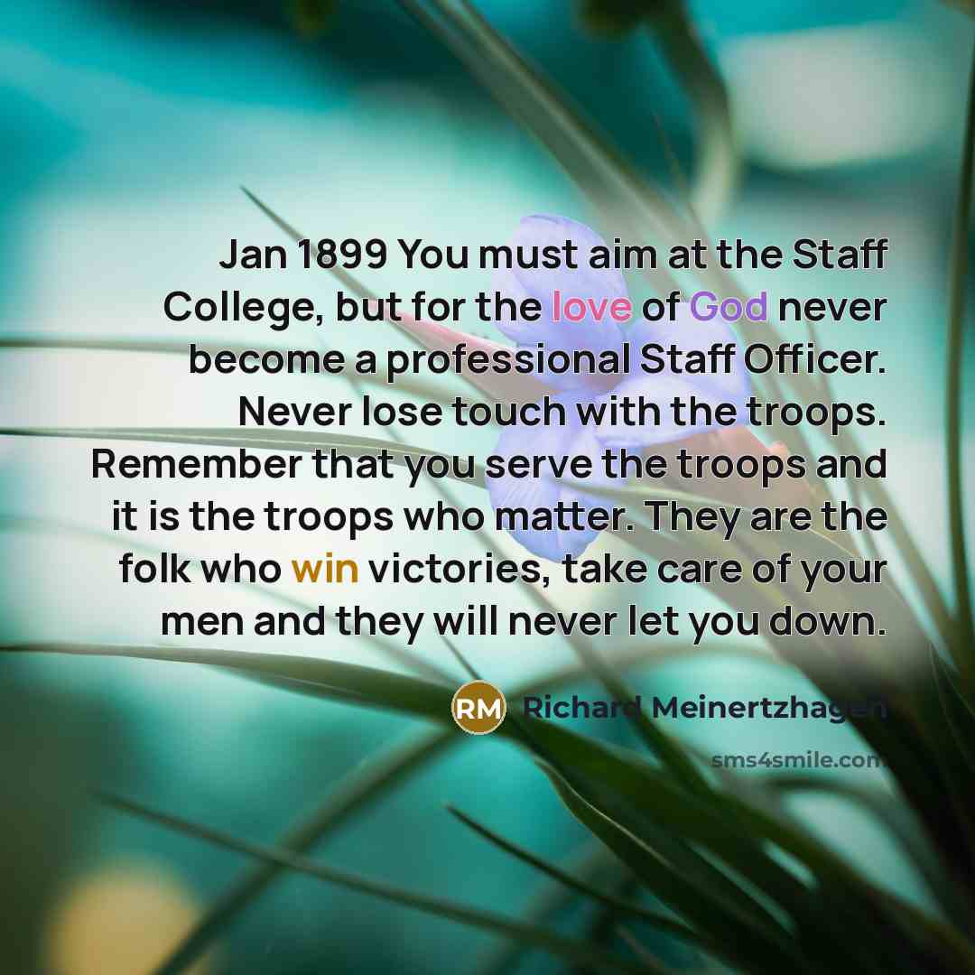 “Jan 1899 You must aim at the Staff College, but for the love of God never become a professional Staff Officer. Never lose touch with the troops. Remember that you serve the troops and it is the troops who matter. They are the folk who win victories, take care of your men and they will never let…” quote by Richard Meinertzhagen