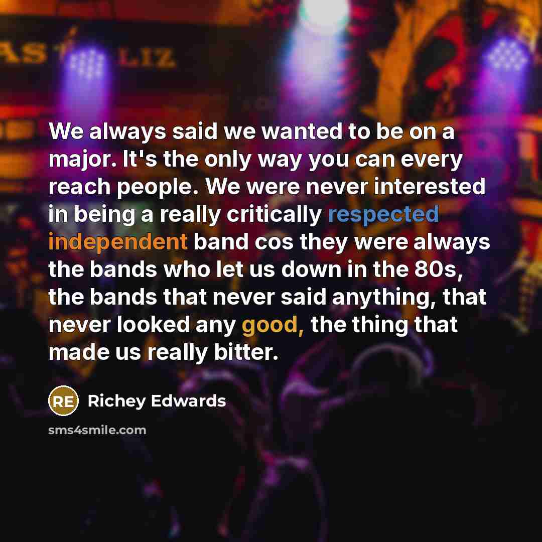 “We always said we wanted to be on a major. It's the only way you can every reach people. We were never interested in being a really critically respected independent band cos they were always the bands who let us down in the 80s, the bands that never said anything, that never looked any good, the…” quote by Richey Edwards