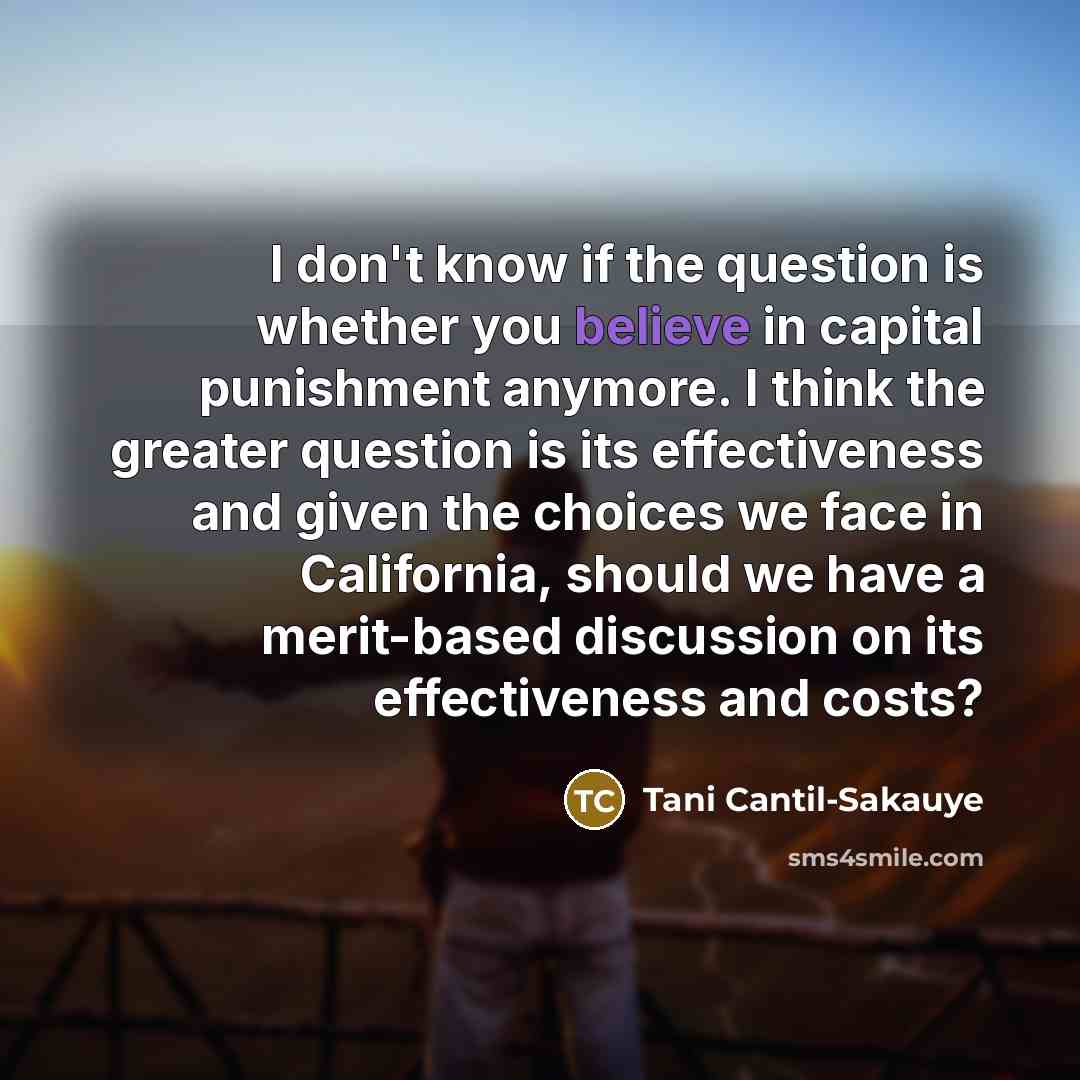 “I don't know if the question is whether you believe in capital punishment anymore. I think the greater question is its effectiveness and given the choices we face in California, should we have a merit-based discussion on its effectiveness and costs?” quote by Tani Cantil-Sakauye