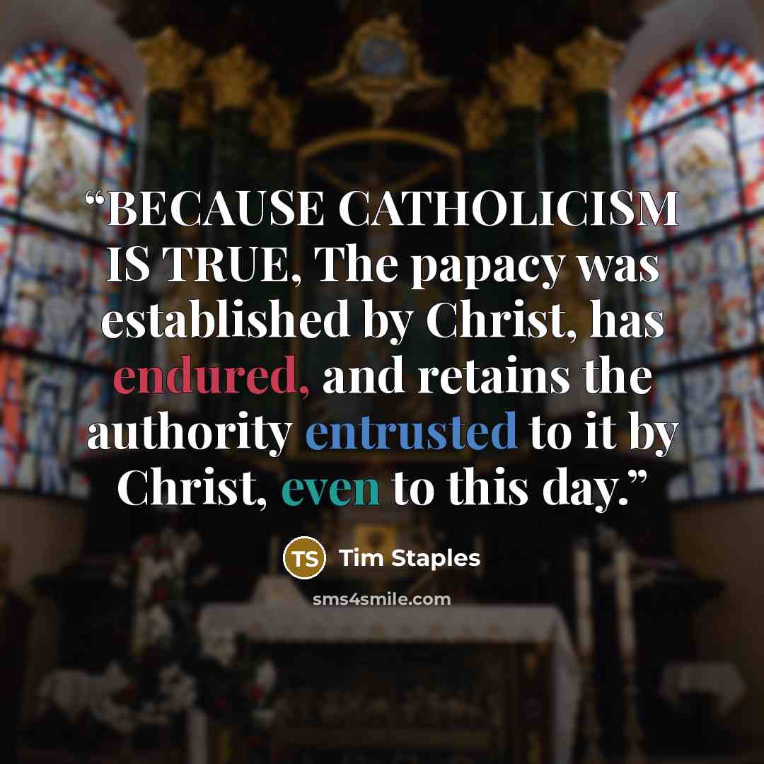 “BECAUSE CATHOLICISM IS TRUE, The papacy was established by Christ, has endured, and retains the authority entrusted to it by Christ, even to this day.” quote by Tim Staples