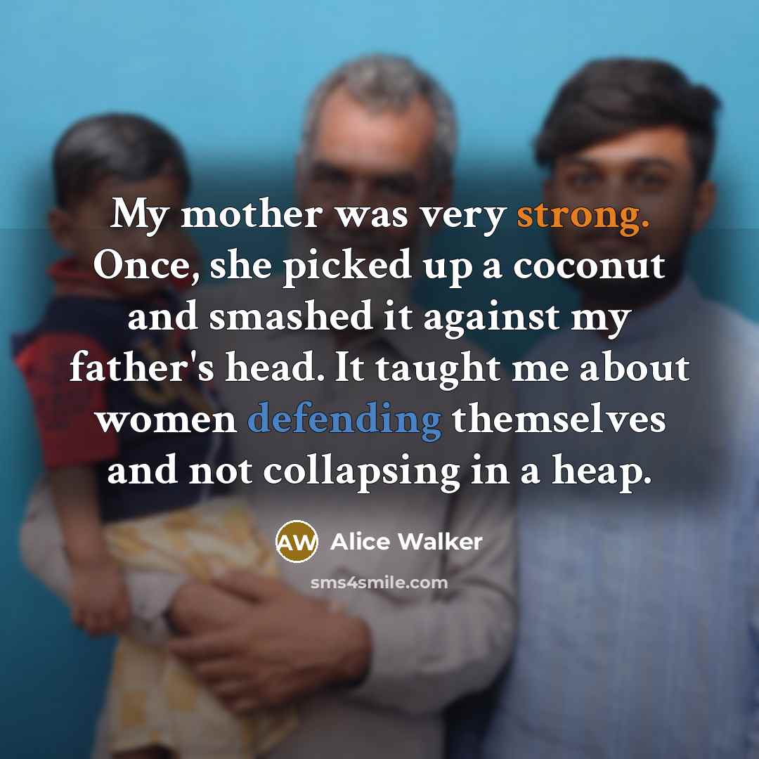 “My mother was very strong. Once, she picked up a coconut and smashed it against my father's head. It taught me about women defending themselves and not collapsing in a heap.” quote by Alice Walker