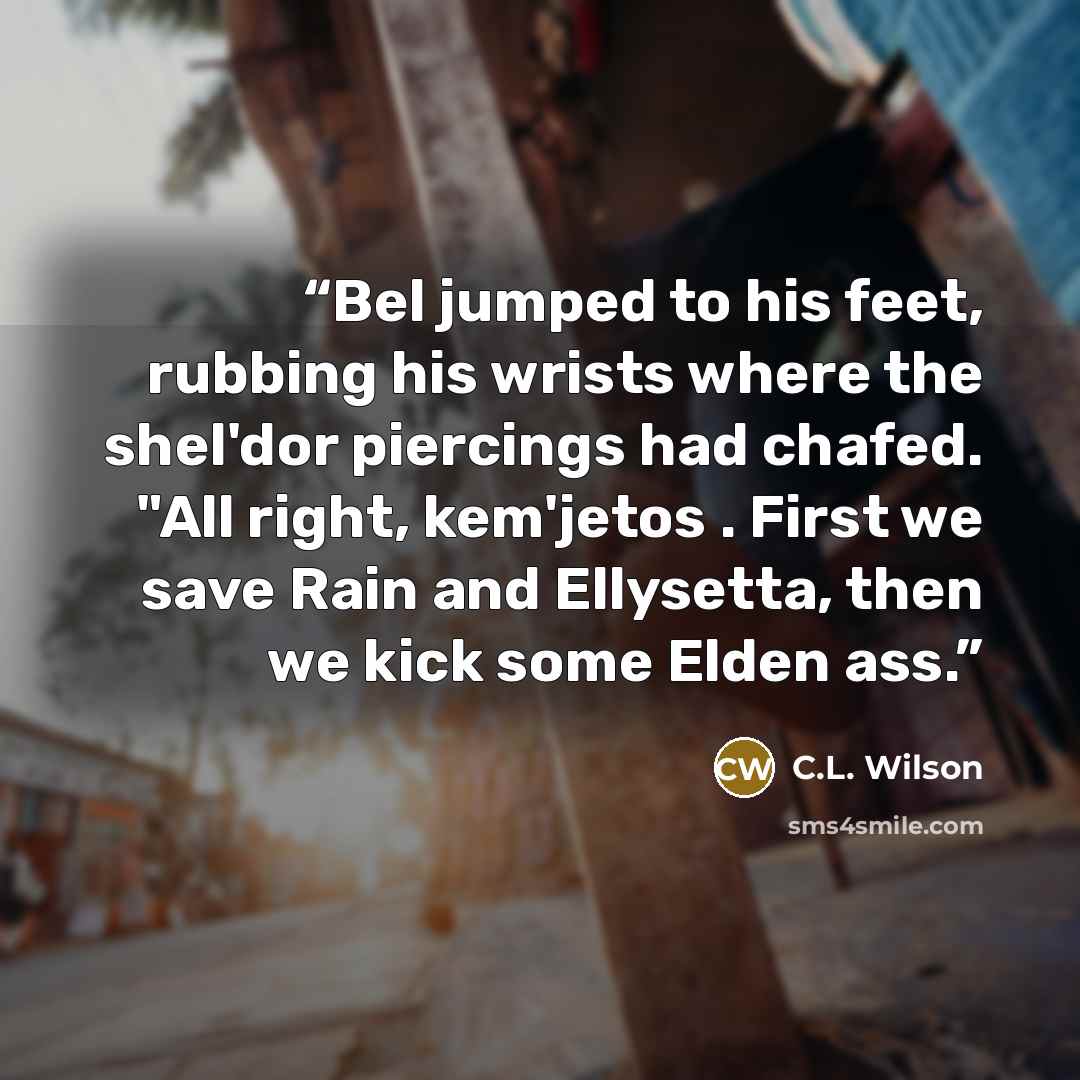 “Bel jumped to his feet, rubbing his wrists where the shel'dor piercings had chafed. "All right, kem'jetos . First we save Rain and Ellysetta, then we kick some Elden ass.” quote by C.L. Wilson