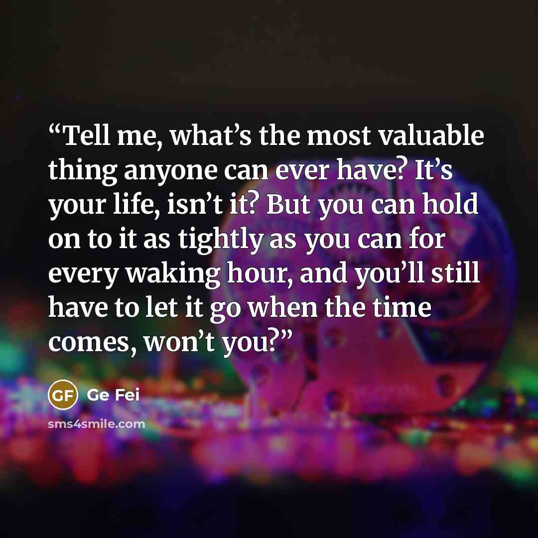 “Tell me, what’s the most valuable thing anyone can ever have? It’s your life, isn’t it? But you can hold on to it as tightly as you can for every waking hour, and you’ll still have to let it go when the time comes, won’t you?” quote by Ge Fei
