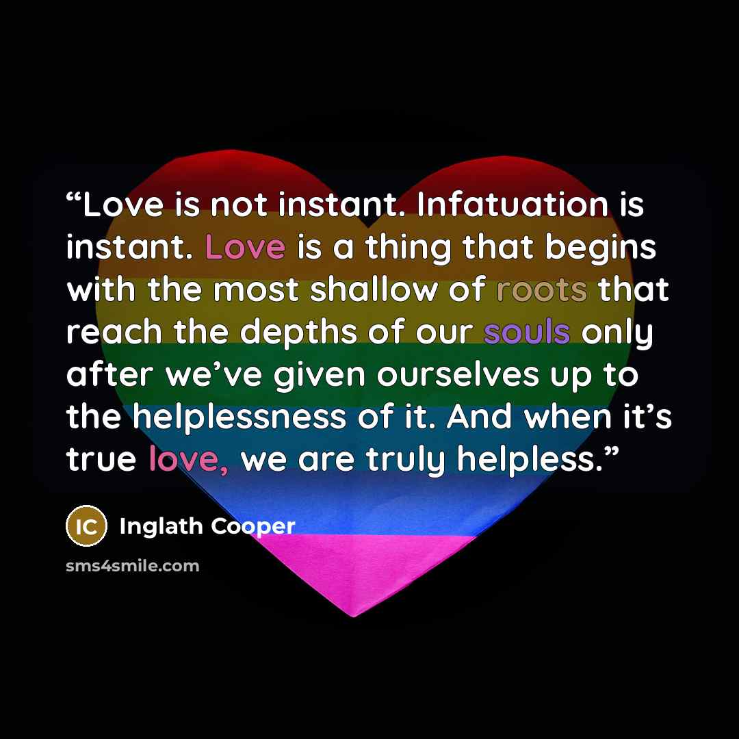 “Love is not instant. Infatuation is instant. Love is a thing that begins with the most shallow of roots that reach the depths of our souls only after we’ve given ourselves up to the helplessness of it. And when it’s true love, we are truly helpless.” quote by Inglath Cooper