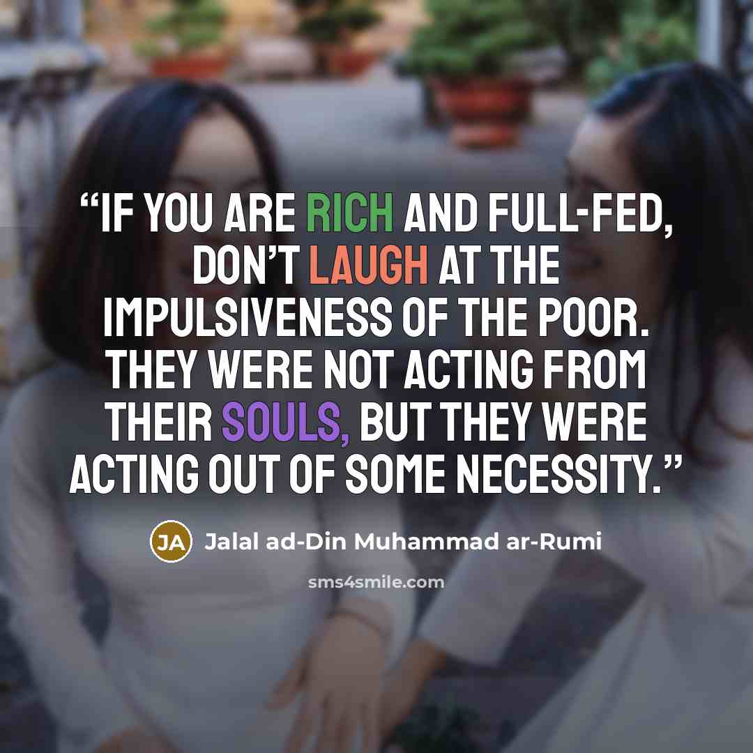 “If you are rich and full-fed, don’t laugh at the impulsiveness of the poor. They were not acting from their souls, but they were acting out of some necessity.” quote by Jalal ad-Din Muhammad ar-Rumi