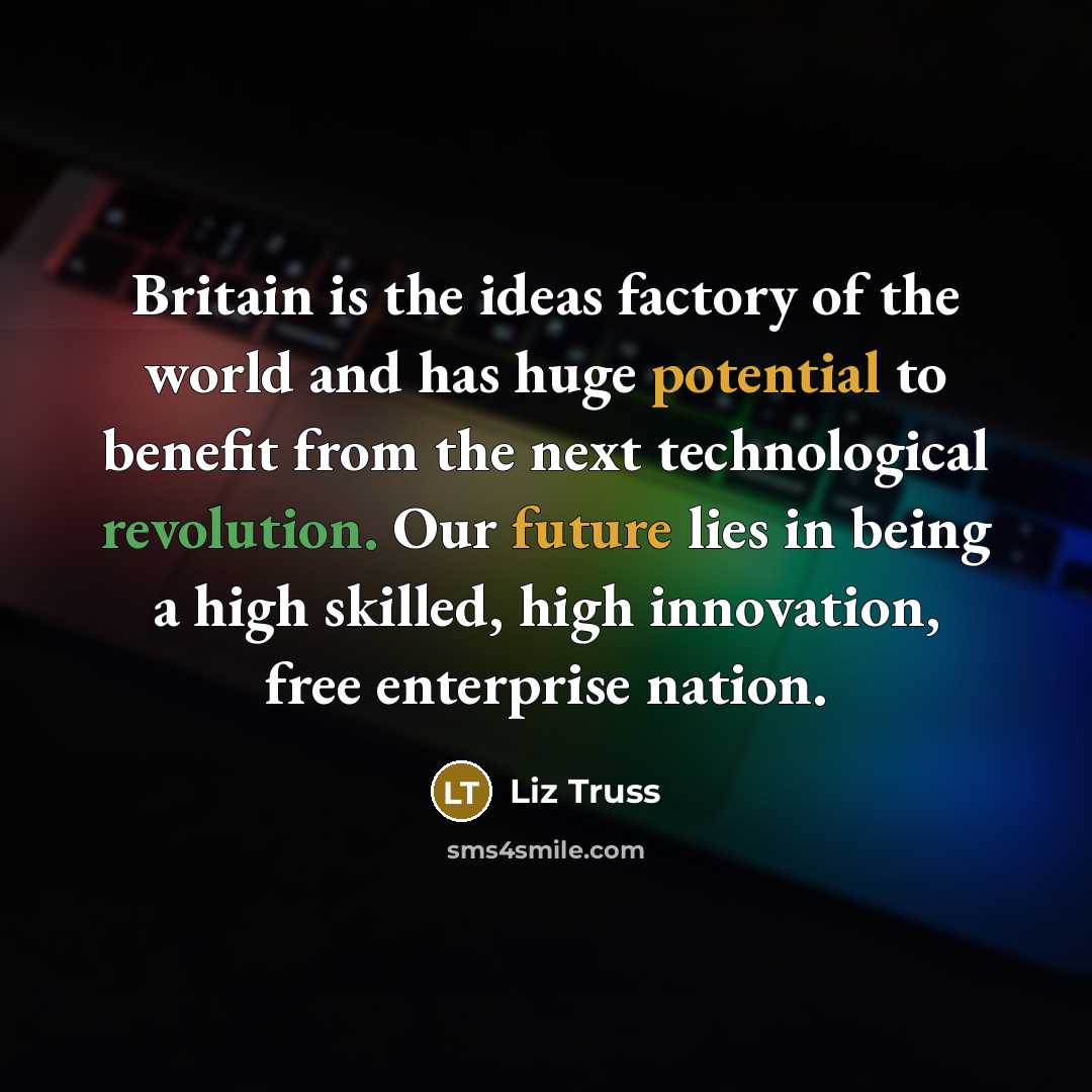 “Britain is the ideas factory of the world and has huge potential to benefit from the next technological revolution. Our future lies in being a high skilled, high innovation, free enterprise nation.” quote by Liz Truss