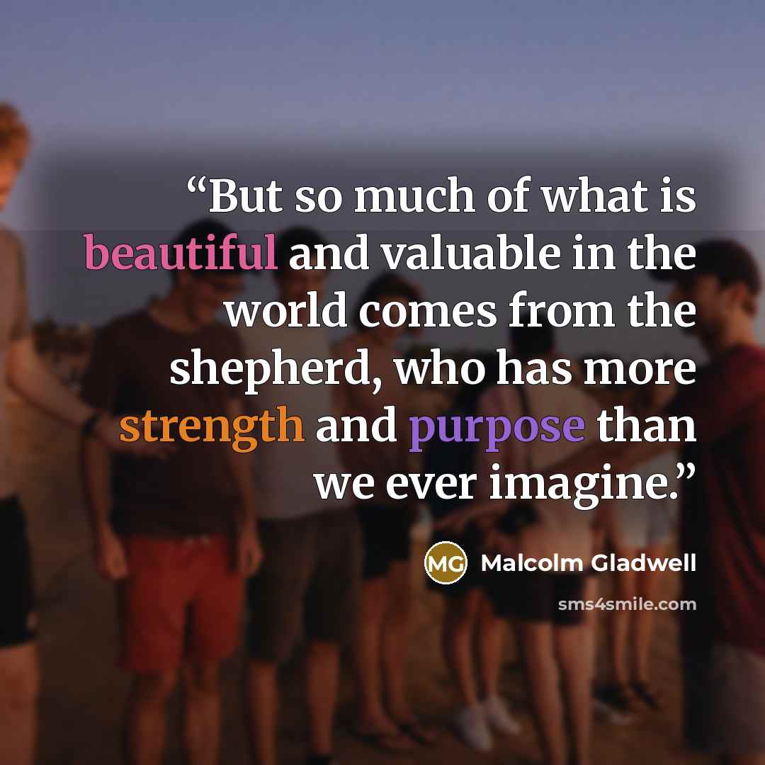 “But so much of what is beautiful and valuable in the world comes from the shepherd, who has more strength and purpose than we ever imagine.” quote by Malcolm Gladwell