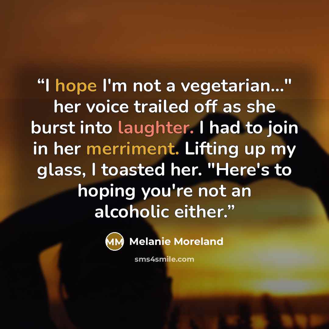 “I hope I'm not a vegetarian..." her voice trailed off as she burst into laughter. I had to join in her merriment. Lifting up my glass, I toasted her. "Here's to hoping you're not an alcoholic either.” quote by Melanie Moreland